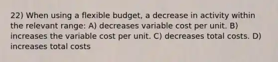 22) When using a flexible budget, a decrease in activity within the relevant range: A) decreases variable cost per unit. B) increases the variable cost per unit. C) decreases total costs. D) increases total costs