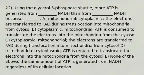 22) Using the glycerol 3-phosphate shuttle, more ATP is generated from _________ NADH than from __________ NADH because ________. A) mitochondrial; cytoplasmic; the electrons are transferred to FAD during translocation into mitochondria from cytosol B) cytoplasmic; mitochondrial; ATP is consumed to translocate the electrons into the mitochondria from the cytosol C) cytoplasmic; mitochondrial; the electrons are transferred to FAD during translocation into mitochondria from cytosol D) mitochondrial; cytoplasmic; ATP is required to translocate the electrons into the mitochondria from the cytosol E) None of the above; the same amount of ATP is generated from NADH regardless of its cellular location.