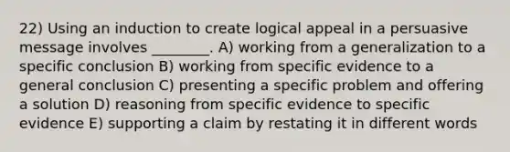 22) Using an induction to create logical appeal in a persuasive message involves ________. A) working from a generalization to a specific conclusion B) working from specific evidence to a general conclusion C) presenting a specific problem and offering a solution D) reasoning from specific evidence to specific evidence E) supporting a claim by restating it in different words