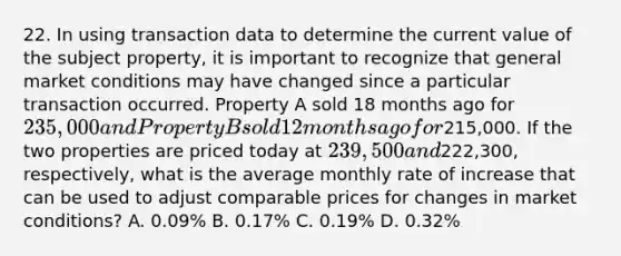 22. In using transaction data to determine the current value of the subject property, it is important to recognize that general market conditions may have changed since a particular transaction occurred. Property A sold 18 months ago for 235,000 and Property B sold 12 months ago for215,000. If the two properties are priced today at 239,500 and222,300, respectively, what is the average monthly rate of increase that can be used to adjust comparable prices for changes in market conditions? A. 0.09% B. 0.17% C. 0.19% D. 0.32%