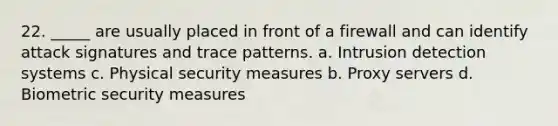 22. _____ are usually placed in front of a firewall and can identify attack signatures and trace patterns. a. Intrusion detection systems c. Physical security measures b. Proxy servers d. Biometric security measures