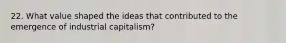 22. What value shaped the ideas that contributed to the emergence of industrial capitalism?