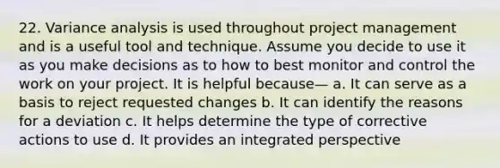 22. Variance analysis is used throughout project management and is a useful tool and technique. Assume you decide to use it as you make decisions as to how to best monitor and control the work on your project. It is helpful because— a. It can serve as a basis to reject requested changes b. It can identify the reasons for a deviation c. It helps determine the type of corrective actions to use d. It provides an integrated perspective