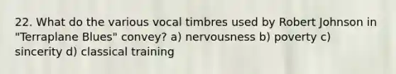 22. What do the various vocal timbres used by Robert Johnson in "Terraplane Blues" convey? a) nervousness b) poverty c) sincerity d) classical training