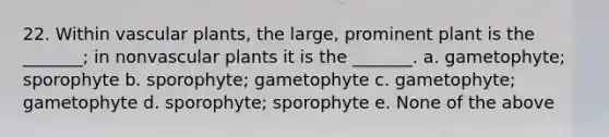 22. Within vascular plants, the large, prominent plant is the _______; in nonvascular plants it is the _______. a. gametophyte; sporophyte b. sporophyte; gametophyte c. gametophyte; gametophyte d. sporophyte; sporophyte e. None of the above