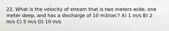 22. What is the velocity of stream that is two meters wide, one meter deep, and has a discharge of 10 m3/sec? A) 1 m/s B) 2 m/s C) 5 m/s D) 10 m/s