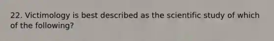 22. Victimology is best described as the scientific study of which of the following?