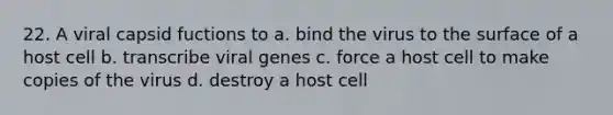 22. A viral capsid fuctions to a. bind the virus to the surface of a host cell b. transcribe viral genes c. force a host cell to make copies of the virus d. destroy a host cell