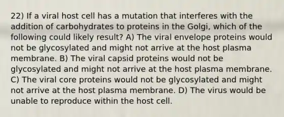 22) If a viral host cell has a mutation that interferes with the addition of carbohydrates to proteins in the Golgi, which of the following could likely result? A) The viral envelope proteins would not be glycosylated and might not arrive at the host plasma membrane. B) The viral capsid proteins would not be glycosylated and might not arrive at the host plasma membrane. C) The viral core proteins would not be glycosylated and might not arrive at the host plasma membrane. D) The virus would be unable to reproduce within the host cell.