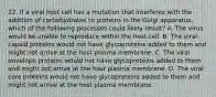 22. If a viral host cell has a mutation that interferes with the addition of carbohydrates to proteins in the Golgi apparatus, which of the following processes could likely result? A. The virus would be unable to reproduce within the host cell. B. The viral capsid proteins would not have glycoproteins added to them and might not arrive at the host plasma membrane. C. The viral envelope proteins would not have glycoproteins added to them and might not arrive at the host plasma membrane. D. The viral core proteins would not have glycoproteins added to them and might not arrive at the host plasma membrane.