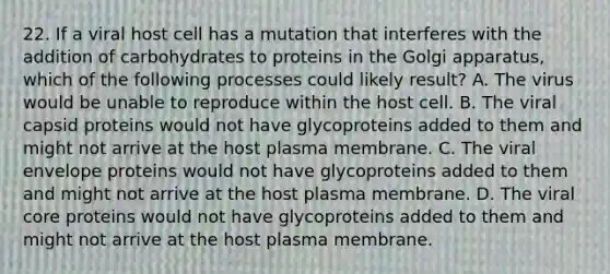 22. If a viral host cell has a mutation that interferes with the addition of carbohydrates to proteins in the Golgi apparatus, which of the following processes could likely result? A. The virus would be unable to reproduce within the host cell. B. The viral capsid proteins would not have glycoproteins added to them and might not arrive at the host plasma membrane. C. The viral envelope proteins would not have glycoproteins added to them and might not arrive at the host plasma membrane. D. The viral core proteins would not have glycoproteins added to them and might not arrive at the host plasma membrane.