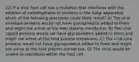 22) If a viral host cell has a mutation that interferes with the addition of carbohydrates to proteins in the Golgi apparatus, which of the following processes could likely result? A) The viral envelope proteins would not have glycoproteins added to them and might not arrive at the host plasma membrane. B) The viral capsid proteins would not have glycoproteins added to them and might not arrive at the host plasma membrane. C) The viral core proteins would not have glycoproteins added to them and might not arrive at the host plasma membrane. D) The virus would be unable to reproduce within the host cell.