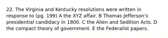 22. The Virginia and Kentucky resolutions were written in response to (pg. 199) A the XYZ affair. B Thomas Jefferson's presidential candidacy in 1800. C the Alien and Sedition Acts. D the compact theory of government. E the Federalist papers.