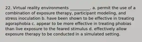 22. Virtual reality environments __________. a. permit the use of a combination of exposure therapy, participant modeling, and stress inoculation b. have been shown to be effective in treating agoraphobia c. appear to be more effective in treating phobias than live exposure to the feared stimulus d. effectively allow exposure therapy to be conducted in a simulated setting.