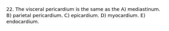 22. The visceral pericardium is the same as the A) mediastinum. B) parietal pericardium. C) epicardium. D) myocardium. E) endocardium.