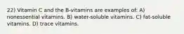 22) Vitamin C and the B-vitamins are examples of: A) nonessential vitamins. B) water-soluble vitamins. C) fat-soluble vitamins. D) trace vitamins.