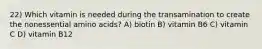 22) Which vitamin is needed during the transamination to create the nonessential amino acids? A) biotin B) vitamin B6 C) vitamin C D) vitamin B12