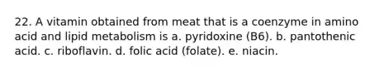 22. A vitamin obtained from meat that is a coenzyme in amino acid and lipid metabolism is a. pyridoxine (B6). b. pantothenic acid. c. riboflavin. d. folic acid (folate). e. niacin.