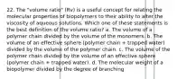 22. The "volume ratio" (Rv) is a useful concept for relating the molecular properties of biopolymers to their ability to alter the viscosity of aqueous solutions. Which one of these statements is the best definition of the volume ratio? a. The volume of a polymer chain divided by the volume of the monomers. b. The volume of an effective sphere (polymer chain + trapped water) divided by the volume of the polymer chain. c. The volume of the polymer chain divided by the volume of an effective sphere (polymer chain + trapped water). d. The molecular weight of a biopolymer divided by the degree of branching