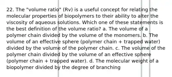 22. The "volume ratio" (Rv) is a useful concept for relating the molecular properties of biopolymers to their ability to alter the viscosity of aqueous solutions. Which one of these statements is the best definition of the volume ratio? a. The volume of a polymer chain divided by the volume of the monomers. b. The volume of an effective sphere (polymer chain + trapped water) divided by the volume of the polymer chain. c. The volume of the polymer chain divided by the volume of an effective sphere (polymer chain + trapped water). d. The molecular weight of a biopolymer divided by the degree of branching