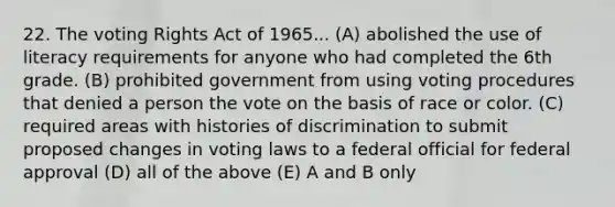 22. The voting Rights Act of 1965... (A) abolished the use of literacy requirements for anyone who had completed the 6th grade. (B) prohibited government from using voting procedures that denied a person the vote on the basis of race or color. (C) required areas with histories of discrimination to submit proposed changes in voting laws to a federal official for federal approval (D) all of the above (E) A and B only