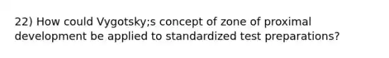 22) How could Vygotsky;s concept of zone of proximal development be applied to standardized test preparations?