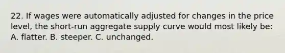 22. If wages were automatically adjusted for changes in the price level, the short-run aggregate supply curve would most likely be: A. flatter. B. steeper. C. unchanged.