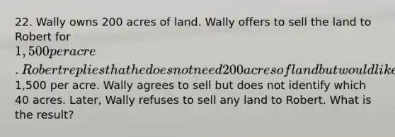 22. Wally owns 200 acres of land. Wally offers to sell the land to Robert for 1,500 per acre. Robert replies that he does not need 200 acres of land but would like to buy 40 acres at1,500 per acre. Wally agrees to sell but does not identify which 40 acres. Later, Wally refuses to sell any land to Robert. What is the result?