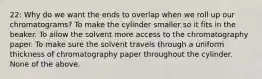 22: Why do we want the ends to overlap when we roll up our chromatograms? To make the cylinder smaller so it fits in the beaker. To allow the solvent more access to the chromatography paper. To make sure the solvent travels through a uniform thickness of chromatography paper throughout the cylinder. None of the above.