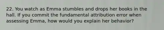 22. You watch as Emma stumbles and drops her books in the hall. If you commit the fundamental attribution error when assessing Emma, how would you explain her behavior?