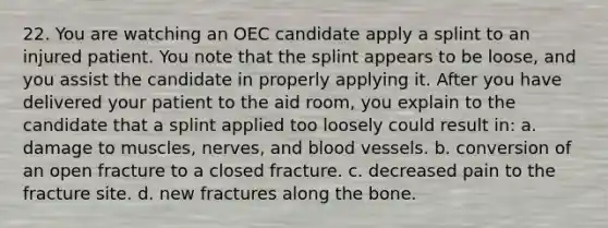 22. You are watching an OEC candidate apply a splint to an injured patient. You note that the splint appears to be loose, and you assist the candidate in properly applying it. After you have delivered your patient to the aid room, you explain to the candidate that a splint applied too loosely could result in: a. damage to muscles, nerves, and blood vessels. b. conversion of an open fracture to a closed fracture. c. decreased pain to the fracture site. d. new fractures along the bone.