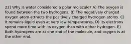 22) Why is water considered a polar molecule? A) The oxygen is found between the two hydrogens. B) The negatively charged oxygen atom attracts the positively charged hydrogen atoms. C) It remains liquid even at very low temperatures. D) Its electrons spend more time with its oxygen than with either hydrogen. E) Both hydrogens are at one end of the molecule, and oxygen is at the other end.