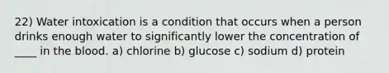 22) Water intoxication is a condition that occurs when a person drinks enough water to significantly lower the concentration of ____ in the blood. a) chlorine b) glucose c) sodium d) protein