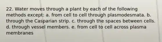 22. Water moves through a plant by each of the following methods except: a. from cell to cell through plasmodesmata. b. through the Casparian strip. c. through <a href='https://www.questionai.com/knowledge/k0Lyloclid-the-space' class='anchor-knowledge'>the space</a>s between cells. d. through vessel members. e. from cell to cell across plasma membranes