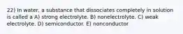 22) In water, a substance that dissociates completely in solution is called a A) strong electrolyte. B) nonelectrolyte. C) weak electrolyte. D) semiconductor. E) nonconductor