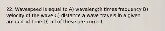 22. Wavespeed is equal to A) wavelength times frequency B) velocity of the wave C) distance a wave travels in a given amount of time D) all of these are correct