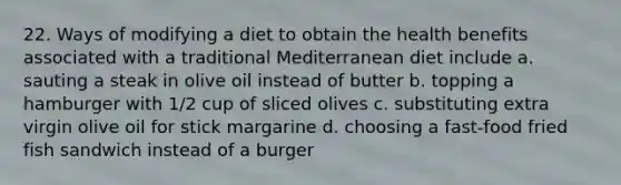 22. Ways of modifying a diet to obtain the health benefits associated with a traditional Mediterranean diet include a. sauting a steak in olive oil instead of butter b. topping a hamburger with 1/2 cup of sliced olives c. substituting extra virgin olive oil for stick margarine d. choosing a fast-food fried fish sandwich instead of a burger