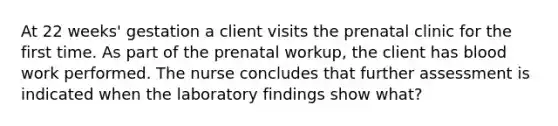 At 22 weeks' gestation a client visits the prenatal clinic for the first time. As part of the prenatal workup, the client has blood work performed. The nurse concludes that further assessment is indicated when the laboratory findings show what?