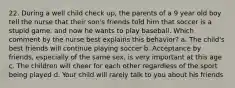 22. During a well child check up, the parents of a 9 year old boy tell the nurse that their son's friends told him that soccer is a stupid game, and now he wants to play baseball. Which comment by the nurse best explains this behavior? a. The child's best friends will continue playing soccer b. Acceptance by friends, especially of the same sex, is very important at this age c. The children will cheer for each other regardless of the sport being played d. Your child will rarely talk to you about his friends