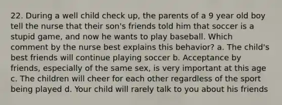 22. During a well child check up, the parents of a 9 year old boy tell the nurse that their son's friends told him that soccer is a stupid game, and now he wants to play baseball. Which comment by the nurse best explains this behavior? a. The child's best friends will continue playing soccer b. Acceptance by friends, especially of the same sex, is very important at this age c. The children will cheer for each other regardless of the sport being played d. Your child will rarely talk to you about his friends