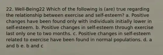 22. Well-Being22 Which of the following is (are) true regarding the relationship between exercise and self-esteem? a. Positive changes have been found only with individuals initially lower in self-esteem. b. Positive changes in self-esteem through exercise last only one to two months. c. Positive changes in self-esteem related to exercise have been found in normal populations. d. a and b e. b and c