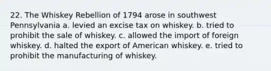 22. The Whiskey Rebellion of 1794 arose in southwest Pennsylvania a. levied an excise tax on whiskey. b. tried to prohibit the sale of whiskey. c. allowed the import of foreign whiskey. d. halted the export of American whiskey. e. tried to prohibit the manufacturing of whiskey.