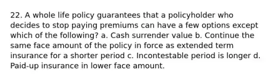 22. A whole life policy guarantees that a policyholder who decides to stop paying premiums can have a few options except which of the following? a. Cash surrender value b. Continue the same face amount of the policy in force as extended term insurance for a shorter period c. Incontestable period is longer d. Paid-up insurance in lower face amount.