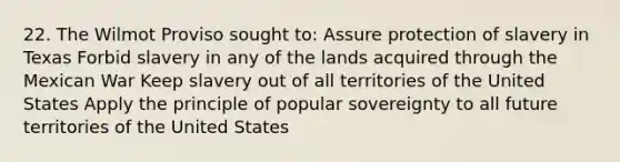 22. The Wilmot Proviso sought to: Assure protection of slavery in Texas Forbid slavery in any of the lands acquired through the Mexican War Keep slavery out of all territories of the United States Apply the principle of popular sovereignty to all future territories of the United States