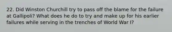 22. Did Winston Churchill try to pass off the blame for the failure at Gallipoli? What does he do to try and make up for his earlier failures while serving in the trenches of World War I?