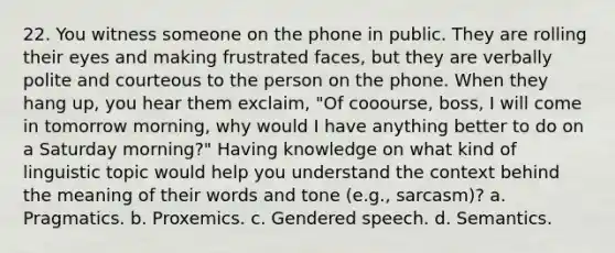 22. You witness someone on the phone in public. They are rolling their eyes and making frustrated faces, but they are verbally polite and courteous to the person on the phone. When they hang up, you hear them exclaim, "Of cooourse, boss, I will come in tomorrow morning, why would I have anything better to do on a Saturday morning?" Having knowledge on what kind of linguistic topic would help you understand the context behind the meaning of their words and tone (e.g., sarcasm)? a. Pragmatics. b. Proxemics. c. Gendered speech. d. Semantics.