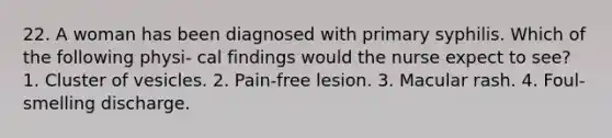 22. A woman has been diagnosed with primary syphilis. Which of the following physi- cal findings would the nurse expect to see? 1. Cluster of vesicles. 2. Pain-free lesion. 3. Macular rash. 4. Foul-smelling discharge.