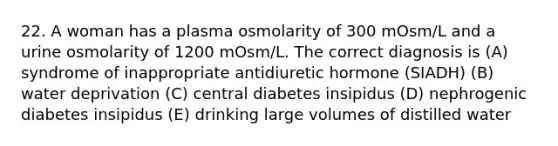 22. A woman has a plasma osmolarity of 300 mOsm/L and a urine osmolarity of 1200 mOsm/L. The correct diagnosis is (A) syndrome of inappropriate antidiuretic hormone (SIADH) (B) water deprivation (C) central diabetes insipidus (D) nephrogenic diabetes insipidus (E) drinking large volumes of distilled water