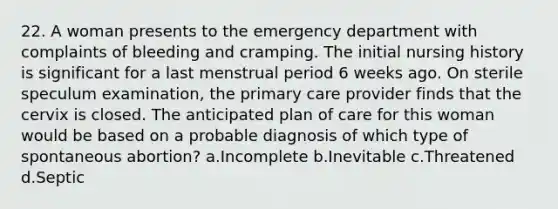 22. A woman presents to the emergency department with complaints of bleeding and cramping. The initial nursing history is significant for a last menstrual period 6 weeks ago. On sterile speculum examination, the primary care provider finds that the cervix is closed. The anticipated plan of care for this woman would be based on a probable diagnosis of which type of spontaneous abortion? a.Incomplete b.Inevitable c.Threatened d.Septic