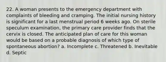 22. A woman presents to the emergency department with complaints of bleeding and cramping. The initial nursing history is significant for a last menstrual period 6 weeks ago. On sterile speculum examination, the primary care provider finds that the cervix is closed. The anticipated plan of care for this woman would be based on a probable diagnosis of which type of spontaneous abortion? a. Incomplete c. Threatened b. Inevitable d. Septic